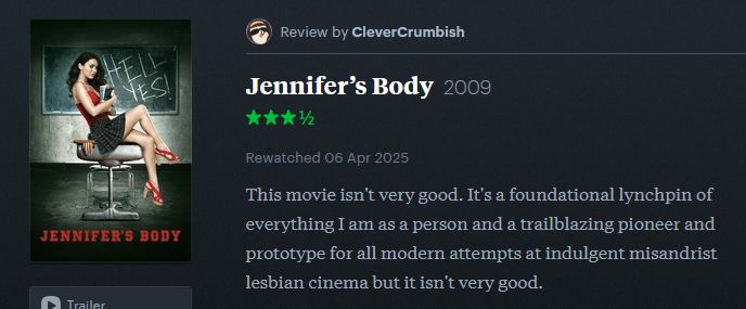 Letterboxd review by me (CleverCrumbish) of Jennifer's Body (2009): "This movie isn't very good. It's a foundational lynchpin of everything I am as a person and a trailblazing pioneer and prototype for all modern attempts at indulgent misandrist lesbian cinema but it isn't very good."