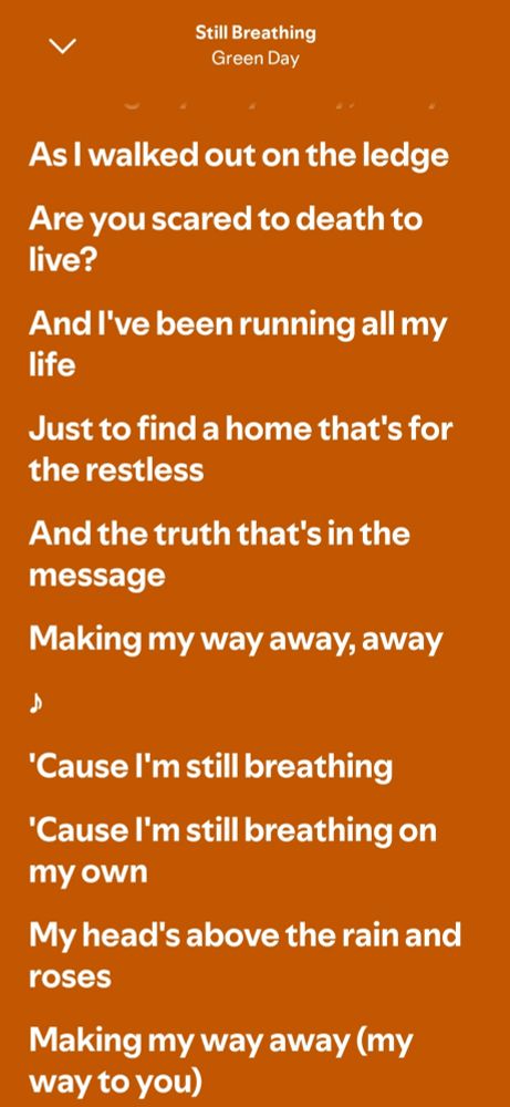 As I walked out on the ledge
Are you scared to death to live?
And I've been running all my life
Just to find a home that's for the restless
And the truth that's in the message
Making my way away, away

'Cause I'm still breathing
'Cause I'm still breathing on my own
My head's above the rain and roses
Making my way away (my way to you)