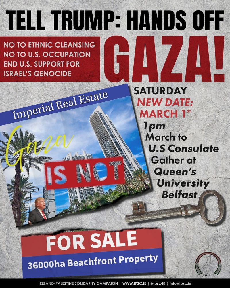 Image of a poster advertising a march and rally.

Text - Tell Trump: Hands off Gaza! No to ethnic cleansing. No to US occupation. End US support for Israel's genocide. Gaza is not for sale.

Saturday 1 March. 
1pm gather at Queen's University Belfast. March to US Consulate.