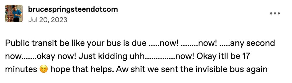 tumblr user brucespringsteendotcom: Public transit be like your bus is due...now!.........now!....any second now....okay now! Just kidding uhhh.......now! Okay itll be 17 minutes hope that helps. Aw shit we sent the invisible bus again
