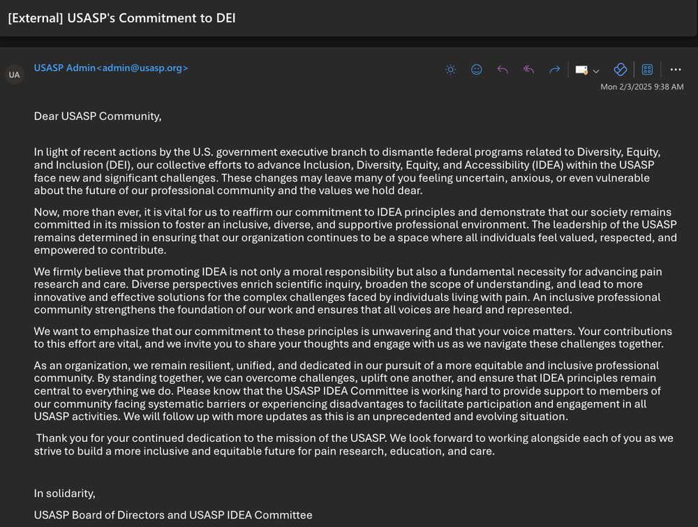 Dear USASP Community, 
In light of recent actions by the U.S. government executive branch to dismantle federal programs related to Diversity, Equity, and Inclusion (DEI), our collective efforts to advance Inclusion, Diversity, Equity, and Accessibility (IDEA) within the USASP face new and significant challenges. These changes may leave many of you feeling uncertain, anxious, or even vulnerable about the future of our professional community and the values we hold dear. 
Now, more than ever, it is vital for us to reaffirm our commitment to IDEA principles and demonstrate that our society remains committed in its mission to foster an inclusive, diverse, and supportive professional environment. The leadership of the USASP remains determined in ensuring that our organization continues to be a space where all individuals feel valued, respected, and empowered to contribute. 
We firmly believe that promoting IDEA is not only a moral responsibility but also a fundamental necessity for advancing pain research and care. Diverse perspectives enrich scientific inquiry, broaden the scope of understanding, and lead to more innovative and effective solutions for the complex challenges faced by individuals living with pain. An inclusive professional community strengthens the foundation of our work and ensures that all voices are heard and represented. 
We want to emphasize that our commitment to these principles is unwavering and that your voice matters. Your contributions to this effort are vital, and we invite you to share your thoughts and engage with us as we navigate these challenges together. 

As an organization, we remain resilient, unified, and dedicated in our pursuit of a more equitable and inclusive professional community. By standing together, we can overcome challenges, uplift one another, and ensure that IDEA principles remain central to everything we do. 