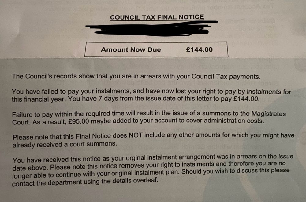 A cropped letter. It reads:

COUNCIL TAX FINAL NOTICE
Amount Now Due
£144.00
The Council's records show that you are in arrears with your Council Tax payments.
You have failed to pay your instalments, and have now lost your right to pay by instalments for this financial year. You have 7 days from the issue date of this letter to pay £144.00.
Failure to pay within the required time will result in the issue of a summons to the Magistrates Court. As a result, £95.00 maybe added to your account to cover administration costs.
Please note that this Final Notice does NOT include any other amounts for which you might have already received a court summons.
You have received this notice as your orginal instalment arrangement was in arrears on the issue date above. Please note this notice removes your right to instalments and therefore you are no longer able to continue with your original instalment plan. Should you wish to discuss this please contact the department using the details overleaf.