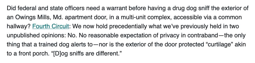Did federal and state officers need a warrant before having a drug dog sniff the exterior of an Owings Mills, Md. apartment door, in a multi-unit complex, accessible via a common hallway? Fourth Circuit: We now hold precedentially what we’ve previously held in two unpublished opinions: No. No reasonable expectation of privacy in contraband—the only thing that a trained dog alerts to—nor is the exterior of the door protected “curtilage” akin to a front porch. “[D]og sniffs are different.”