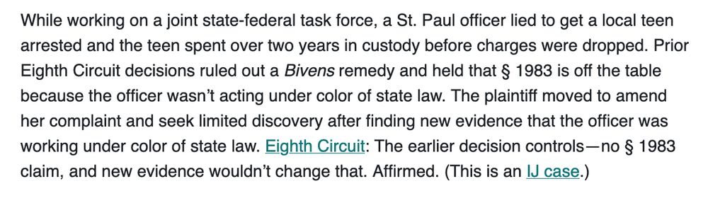 While working on a joint state-federal task force, a St. Paul officer lied to get a local teen arrested and the teen spent over two years in custody before charges were dropped. Prior Eighth Circuit decisions ruled out a Bivens remedy and held that § 1983 is off the table because the officer wasn’t acting under color of state law. The plaintiff moved to amend her complaint and seek limited discovery after finding new evidence that the officer was working under color of state law. Eighth Circuit: The earlier decision controls—no § 1983 claim, and new evidence wouldn’t change that. Affirmed. (This is an IJ case.)