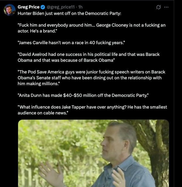 Greg Price ©
@greg_price11 - 1h
Hunter Biden just went off on the Democratic Party:
"Fuck him and everybody around him... George Clooney is not a fucking an actor. He's a brand."
"James Carville hasn't won a race in 40 fucking years."
"David Axelrod had one success in his political life and that was Barack Obama and that was because of Barack Obama"
"The Pod Save America guys were junior fucking speech writers on Barack Obama's Senate staff who have been dining out on the relationship with him making millions."
"Anita Dunn has made $40-$50 million off the Democratic Party."
"What influence does Jake Tapper have over anything? He has the smallest audience on cable news."