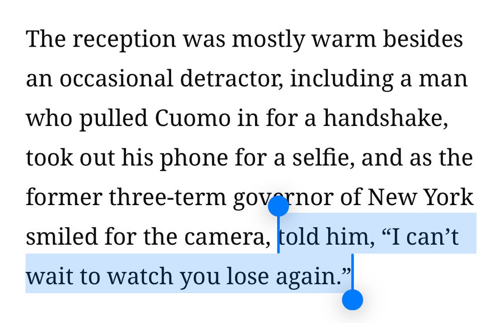 The reception was mostly warm besides an occasional detractor, including a man who pulled Cuomo in for a handshake, took out his phone for a selfie, and as the former three-term governor of New York smiled for the camera, told him, "I can't wait to watch you lose again.