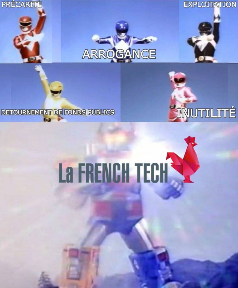 Image découpée en deux, au sommet, les Power Rangers prenant la position d'invocation de leur MegaZord, positionné sur la seconde moitié inférieure.

Découpage de l'image ci-dessous.

Bandeau couvrant le premier tiers supérieur de l'image, déocoupé en trois cases, de gauche à droite :
- Power Ranger Rouge appelé Précarité
- Power Ranger Bleu appelé Arrogance
- Power Ranger Noir appelé Exploitation

Second tiers supérieur de l'image, découpé en deux cases, de gauche à droite :
- Power Ranger Jaune appelée Détournement de Fonds Publics
- Power Ranger Rose appelée Inutilité

MégaZord invoqué une case géante sur tout le reste de l'image, habillé d'un halo de lumière et appelé : LA FRENCH TECH.

Ce meme pour vertue de présenter les société dites de "La French Tech", qui survivent d'argent public et ne produisent absolument rien à part des valorisations basées sur du vent.

L'IA n'échappera pas à ces braquages d'argent public, puisque de nombreuses entreprises inconnues au bataillon et aussi expertes de l'IA que votre grand père l'est de la fusion froide (nucléaire, pas la fusion de restes froids de la vieille), sont déjà sur les rangs pour dévorer les investissements publics annoncés.

Non, l'IA n'améliorera pas votre quotidien tant que son existence première sera de spéculer sur de l'argent public pour enrichir une caste de technobarons criminels; de permettre aux employeurs de remplacer vos emplois; de vous rendre vous et vos enfants assistés et privés de tout esprit critique grâce un assistanat inutile et foncièrement biaisé dans sa programmation; de vous rendre dépendants à des outils d'asservissement passifs aux mains de milliardaires techno-fascistes.

Camarades, les 15% de recherches valides pour améliorer notre recherche médicale et notre monde sont les points qu'on vous met en avant, quand leur retour sur investissement est nul comparé aux vols de créations à la suppression de vos moyens de subsistance à moyen terme.

