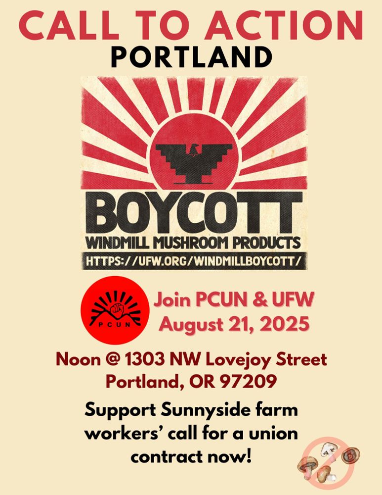 CALL TO ACTION PORTLAND

BOYCOTT WINDMILL MUSHROOM PRODUCTS

HTTPS://UFW.ORG/WINDMILLBOYCOTT/

PCUN

Join PCUN & UFW August 21, 2025

Noon @ 1303 NW Lovejoy Street Portland, OR 97209

Support Sunnyside farm workers' call for a union contract now!