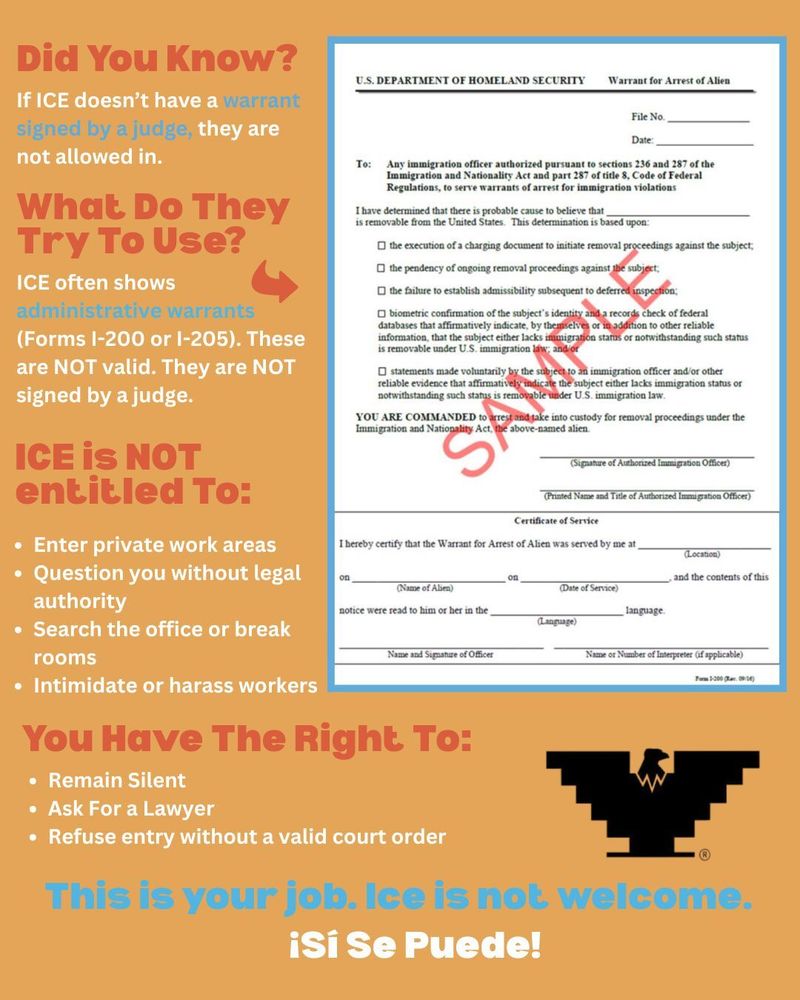 Did You Know? If ICE doesn't have a warrant signed by a judge, they are not allowed in. What Do They Try To Use? ICE often shows administrative warrants (Forms 1-200 or 1-205). These are NOT valid. They are NOT signed by a judge. ICE IS NOT entitled To: Enter private work areas Question you without legal authority Search the office or break rooms Name and Signatue of Officer Intimidate or harass workers You Have The Right To: Remain Silent Ask For a Lawyer Refuse entry without a valid court order This is your job. Ice is not welcome.