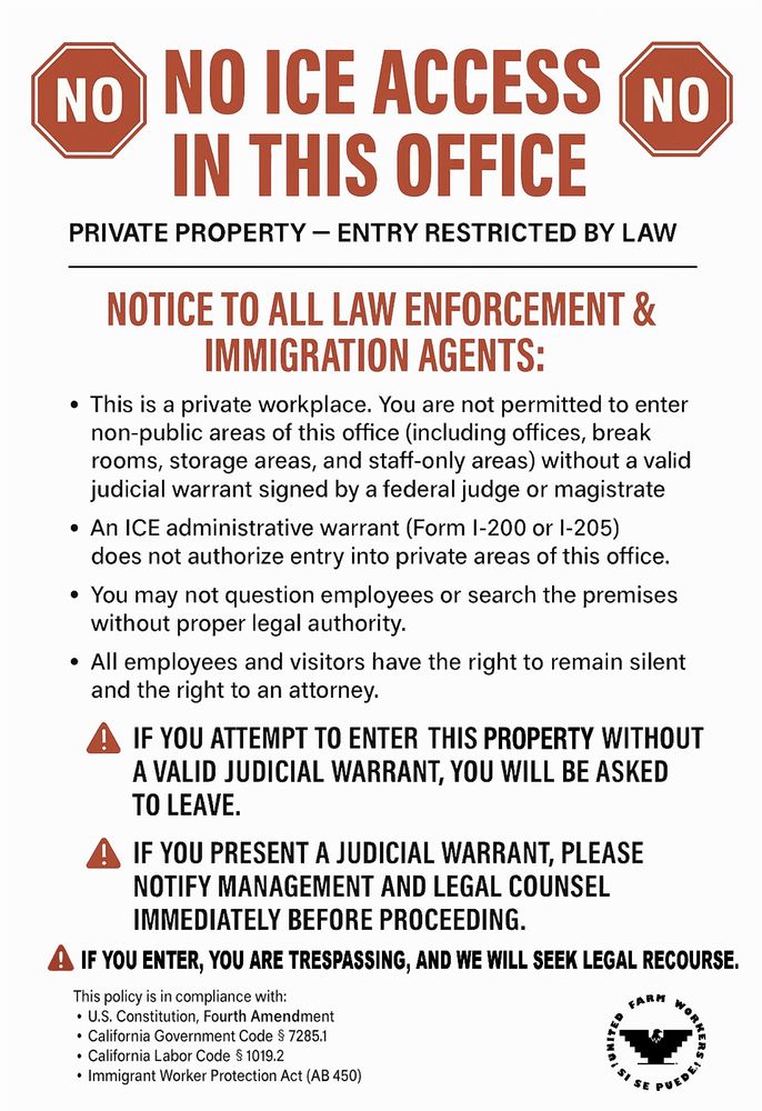 NO ICE ACCESS IN THIS OFFICE

PRIVATE PROPERTY - ENTRY RESTRICTED BY LAW

NOTICE TO ALL LAW ENFORCEMENT & IMMIGRATION AGENTS:

This is a private workplace. You are not permitted to enter non-public areas of this office (including offices, break rooms, storage areas, and staff-only areas) without a valid judicial warrant signed by a federal judge or magistrate

An ICE administrative warrant (Form I-200 or 1-205) does not authorize entry into private areas of this office.

You may not question employees or search the premises without proper legal authority.

All employees and visitors have the right to remain silent and the right to an attorney.

IF YOU ATTEMPT TO ENTER THIS PROPERTY WITHOUT A VALID JUDICIAL WARRANT, YOU WILL BE ASKED TO LEAVE.

IF YOU PRESENT A JUDICIAL WARRANT, PLEASE NOTIFY MANAGEMENT AND LEGAL COUNSEL IMMEDIATELY BEFORE PROCEEDING.

IF YOU ENTER, YOU ARE TRESPASSING, AND WE WILL SEEK LEGAL RECOURSE.

This policy is in compliance with:

U.S. Constitution, Fourth Amendment

California Government Code § 7285.1

California Labor Code § 1019.2

Immigrant Worker Protection Act (AB 450)