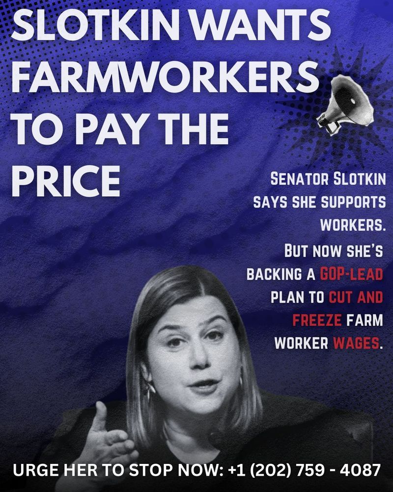 SLOTKIN WANTS FARMWORKERS TO PAY THE PRICE

SENATOR SLOTKIN SAYS SHE SUPPORTS WORKERS.

BUT NOW SHE'S BACKING A GOP-LEAD PLAN TO CUT AND FREEZE FARM WORKER WAGES.

URGE HER TO STOP NOW: +1 (202) 759-4087