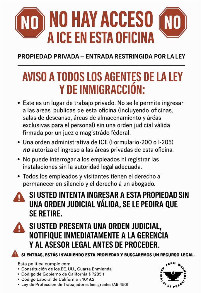 NO HAY ACCESO A ICE EN ESTA OFICINA

PROPIEDAD PRIVADA - ENTRADA RESTRINGIDA POR LA LEY

AVISO A TODOS LOS AGENTES DE LA LEY Y DE INMIGRACCIÓN:

Este es un lugar de trabajo privado. No se le permite ingresar a las areas publicas de esta oficina (incluyendo oficinas, salas de descanso, áreas de almacenamiento y áréas exclusivas para el personal) sin una orden judicial vàlida firmada por un juez o magistrado féderal.

Una orden administrativa de ICE (Formulario-200 o 1-205) no autoriza el ingreso a las áreas privadas de esta oficina.

No puede interrogar a los empleados ni registrar las instalaciones sin la autoridad legal adecuada.

Todos los empleados y visitantes tienen el derecho a permanecer en silencio y el derecho a un abogado.

SI USTED INTENTA INGRESAR A ESTA PROPIEDAD SIN UNA ORDEN JUDICIAL VÁLIDA, SE LE PEDIRA QUE SE RETIRE.

A SI USTED PRESENTA UNA ORDEN JUDICIAL, NOTIFIQUE INMEDIATAMENTE A LA GERENCIA Y AL ASESOR LEGAL ANTES DE PROCEDER.

SI ENTRAS, ESTÁS INVADIENDO ESTA PROPIEDAD Y BUSCAREMOS UN RECURSO LEGAL.

Esta politica cumple con:

Constitución de los EE. UU., Cuarta Enmienda

Codigo de Gobierno de California § 7285.1

Codigo Laboral de California § 1019.2

Ley de Proteccion de Trabajadores Inmigrantes (AB.450)