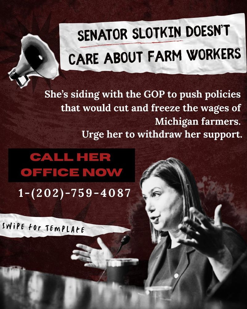 SENATOR SLOTKIN DOESN'T CARE ABOUT FARM WORKERS

She's siding with the GOP to push policies that would cut and freeze the wages of Michigan farmers.

Urge her to withdraw her support.

CALL HER OFFICE NOW

1-(202)-759-4087

SWIPE for TEMPLATE

 