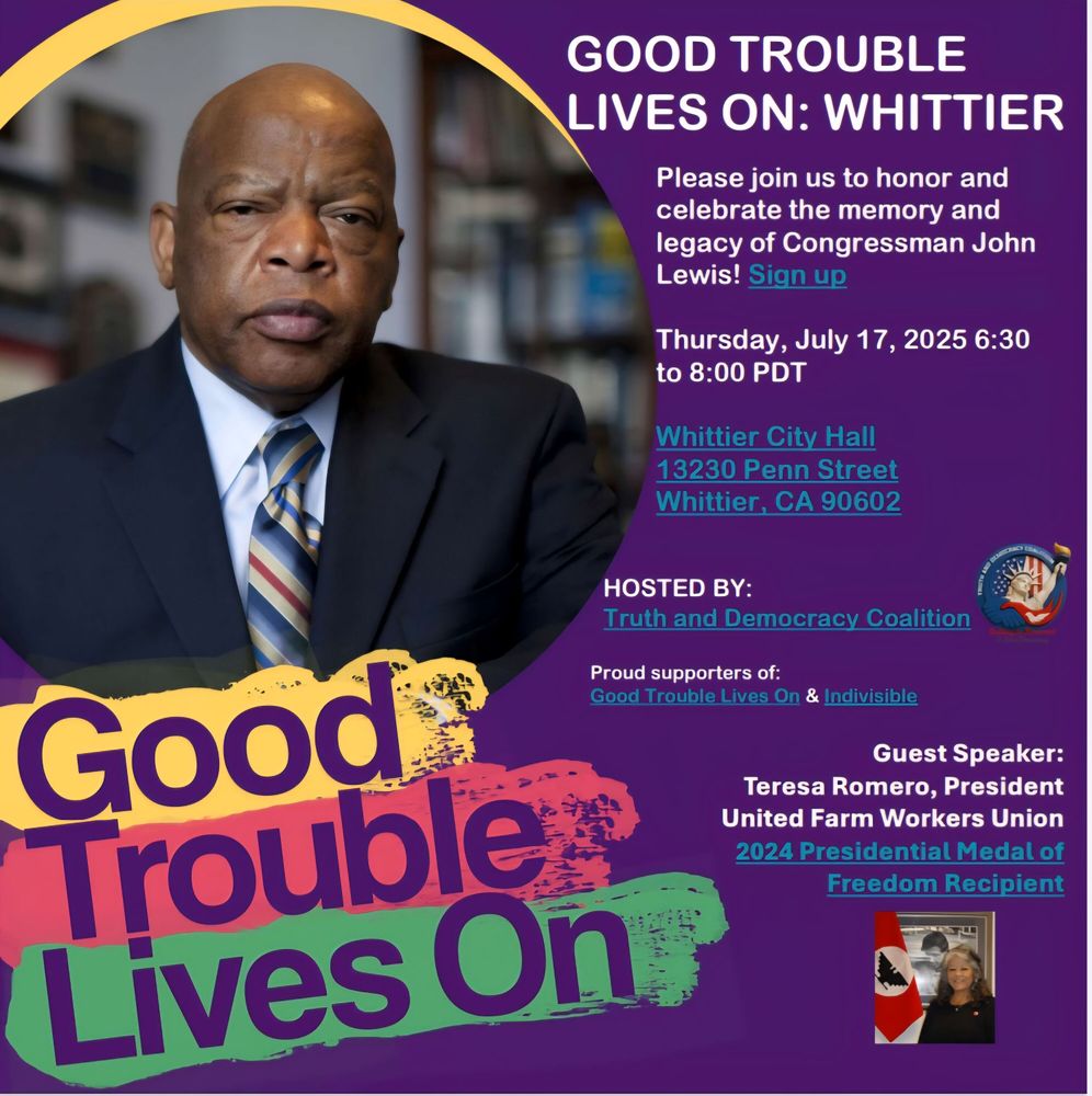 Good trouble flyer: GOOD TROUBLE LIVES ON: WHITTIER

Please join us to honor and celebrate the memory and legacy of Congressman John Lewis! Sign up

Thursday, July 17, 2025 6:30 to 8:00 PDT

Whittier City Hall 13230 Penn Street Whittier, CA 90602

HOSTED BY:

Truth and Democracy Coalition

Proud supporters of:

Good Trouble Lives On & Indivisible

Guest Speaker:

Teresa Romero, President United Farm Workers Union 2024 Presidential Medal of
Freedom Recipient

Good Trouble Lives On