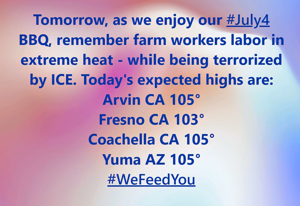 A red, white & blue tile background with this text: Tomorrow, as we enjoy our #July4 BBQ, remember farm workers are harvesting  in sweltering in dangerous heat - while being terrorized by ICE.
Today's high temps are projected at:
Arvin CA 105°
Fresno CA 103°
Coachella CA 105°
Yuma AZ 105°

#WeFeedYou