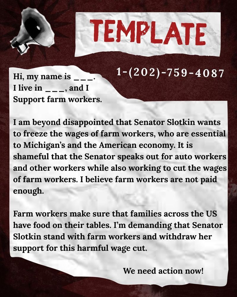 TEMPLATE

1-(202)-759-4087

Hi, my name is ____

I live in _, and I

Support farm workers.

I am beyond disappointed that Senator Slotkin wants to freeze the wages of farm workers, who are essential to Michigan's and the American economy. It is shameful that the Senator speaks out for auto workers and other workers while also working to cut the wages of farm workers. I believe farm workers are not paid enough.

Farm workers make sure that families across the US have food on their tables. I'm demanding that Senator Slotkin stand with farm workers and withdraw her support for this harmful wage cut.

We need action now!