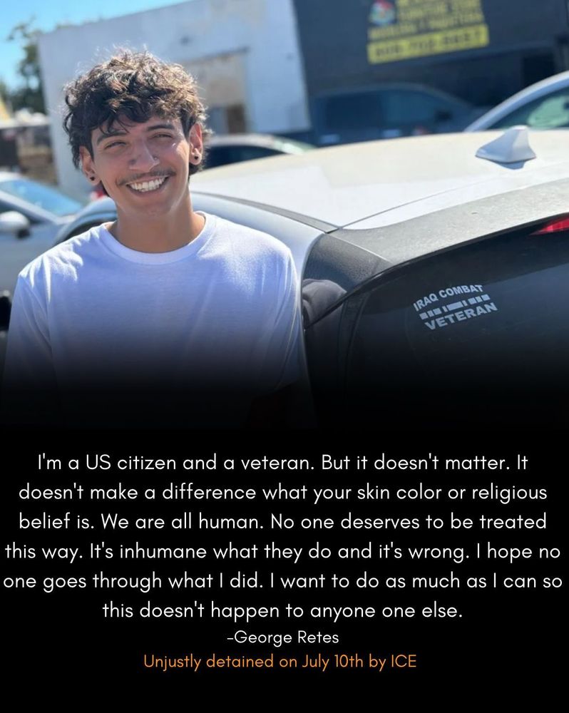 A photo of George Retes next to his car that has a sticker IRAQ COMBAT VETERAN with these words below:

I'm a US citizen and a veteran. But it doesn't matter. It doesn't make a difference what your skin color or religious belief is. We are all human. No one deserves to be treated this way. It's inhumane what they do and it's wrong. I hope no one goes through what I did. I want to do as much as I can so this doesn't happen to anyone one else.

-George Retes
Unjustly detained on July 10th by ICE