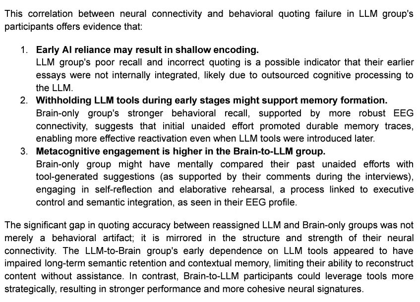 This correlation between neural connectivity and behavioral quoting failure in LLM group's
participants offers evidence that:
1. Early Al reliance may result in shallow encoding.
LLM group's poor recall and incorrect quoting is a possible indicator that their essays were not internally integrated, likely due to outsourced cognitive processing to the LLM.
2. Withholding LLM tools during early stages might support memory formation.
Brain-only group's stronger behavioral recall, supported by more robust EEG
connectivity, suggests hat initial unaided effort promoted durable memory traces, enabling more effective reactivation even when LLM tools were introduced later
3. Metacognitive engagement is higher in the Brain-to-LLM group.
Brain-only group might have mentally compared their past unaided efforts with tool-generated suggestions (as supported by their comments during the interviews), engaging in self-reflection and elaborative rehearsal, a process linked to executive
control and semantic integration, as seen in their EEG profile.

The significant gap in quoting accuracy between reassigned LLM and Brain-only groups was not merely a behavioral artifact; it is mirrored in the structure and strength of their neural
connectivity. The LLM-to-Brain group's early dependence on LLM tools appeared to have impaired long-term semantic retention and contextual memory, limiting their ability to reconstruct content without assistance. In contrast, Brain-to-LLM participants could leverage tools more strategically, resulting in stronger performance and more cohesive neural signatures.