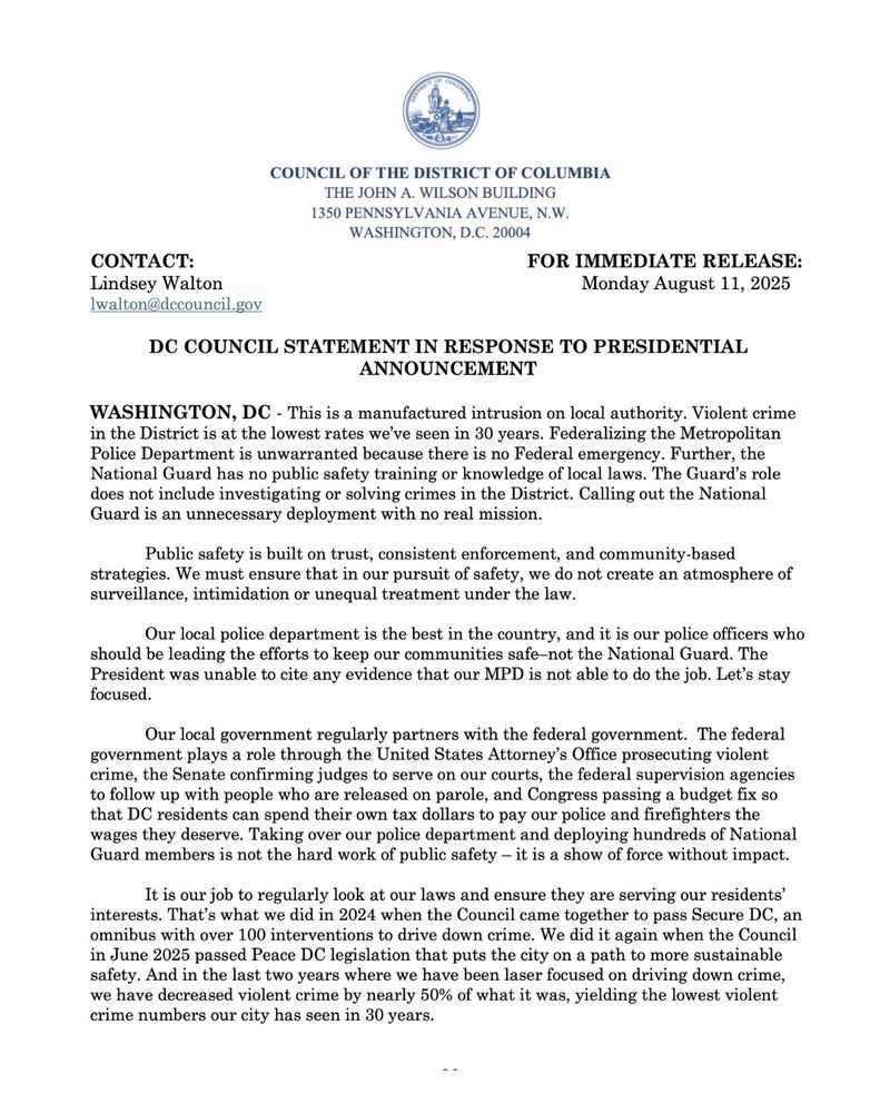 This is a manufactured intrusion on local authority. Violent crime in the District is at the lowest rates we’ve seen in 30 years. Federalizing the Metropolitan Police Department is unwarranted because there is no Federal emergency. Further, the National Guard has no public safety training or knowledge of local laws. The Guard’s role does not include investigating or solving crimes in the District. Calling out the National Guard is an unnecessary deployment with no real mission.

Public safety is built on trust, consistent enforcement, and community-based strategies. We must ensure that in our pursuit of safety, we do not create an atmosphere of surveillance, intimidation or unequal treatment under the law. 

Our local police department is the best in the country, and it is our police officers who should be leading the efforts to keep our communities safe–not the National Guard. The President was unable to cite any evidence that our MPD is not able to do the job. Let’s stay focused. 

Our local government regularly partners with the federal government.  The federal government plays a role through the United States Attorney’s Office prosecuting violent crime, the Senate confirming judges to serve on our courts, the federal supervision agencies to follow up with people who are released on parole, and Congress passing a budget fix so that DC residents can spend their own tax dollars to pay our police and firefighters the wages they deserve. Taking over our police department and deploying hundreds of National Guard members is not the hard work of public safety – it is a show of force without impact.It is our job to regularly look at our laws and ensure they are serving our residents’ interests. That’s what we did in 2024 when the Council came together to pass Secure DC, an omnibus with over 100 interventions to drive down crime. We did it again when the Council in June 2025 passed Peace DC legislation that puts the city on a path to more sustainable safety.