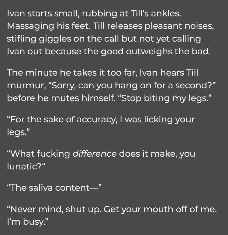 Ivan starts small, rubbing at Till’s ankles. Massaging his feet. Till releases pleasant noises, stifling giggles on the call but not yet calling Ivan out because the good outweighs the bad.

The minute he takes it too far, Ivan hears Till murmur, “Sorry, can you hang on for a second?” before he mutes himself. “Stop biting my legs.”

“For the sake of accuracy, I was licking your legs.”

“What fucking difference does it make, you lunatic?“

“The saliva content—”

“Never mind, shut up. Get your mouth off of me. I’m busy.”