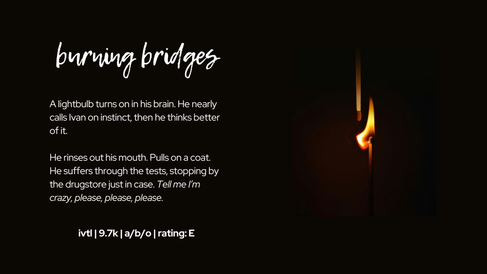burning bridges

A lightbulb turns on in his brain. He nearly calls Ivan on instinct, then he thinks better of it.

He rinses out his mouth. Pulls on a coat. He suffers through the tests, stopping by the drugstore just in case. Tell me I’m crazy, please, please, please.

photo on the R is a match on fire next to an unlit match on a dark background