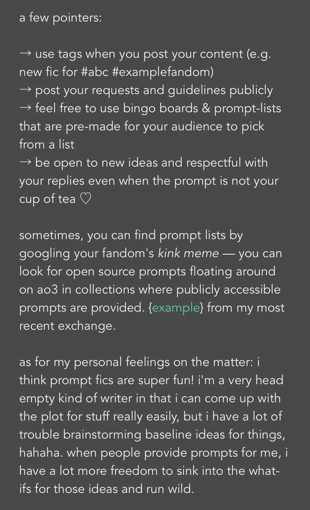a few pointers:

→ use tags when you post your content (e.g. new fic for #abc #examplefandom)
→ post your requests and guidelines publicly
→ feel free to use bingo boards & prompt-lists that are pre-made for your audience to pick from a list
→ be open to new ideas and respectful with your replies even when the prompt is not your cup of tea ♡

sometimes, you can find prompt lists by googling your fandom's kink meme — you can look for open source prompts floating around on ao3 in collections where publicly accessible prompts are provided. {example} from my most recent exchange.

as for my personal feelings on the matter: i think prompt fics are super fun! i'm a very head empty kind of writer in that i can come up with the plot for stuff really easily, but i have a lot of trouble brainstorming baseline ideas for things, hahaha. when people provide prompts for me, i have a lot more freedom to sink into the what-ifs for those ideas and run wild.