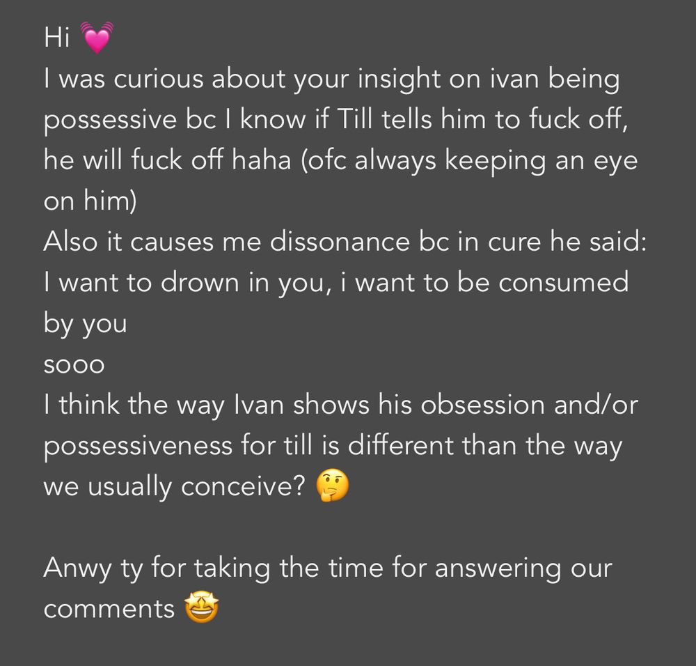 Hi 💓
I was curious about your insight on ivan being possessive bc I know if Till tells him to fuck off, he will fuck off haha (ofc always keeping an eye on him)
Also it causes me dissonance bc in cure he said: I want to drown in you, i want to be consumed by you
sooo
I think the way Ivan shows his obsession and/or possessiveness for till is different than the way we usually conceive? 🤔

Anwy ty for taking the time for answering our comments 🤩