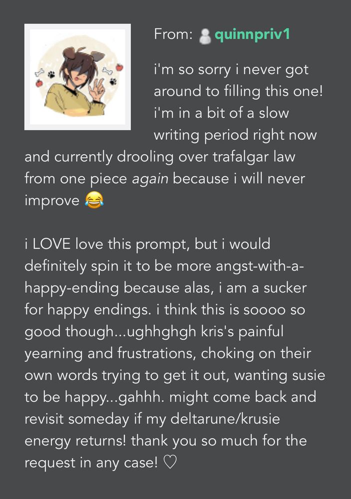 i'm so sorry i never got around to filling this one! i'm in a bit of a slow writing period right now and currently drooling over trafalgar law from one piece again because i will never improve 😂

i LOVE love this prompt, but i would definitely spin it to be more angst-with-a-happy-ending because alas, i am a sucker for happy endings. i think this is soooo so good though...ughhghgh kris's painful yearning and frustrations, choking on their own words trying to get it out, wanting susie to be happy...gahhh. might come back and revisit someday if my deltarune/krusie energy returns! thank you so much for the request in any case! ♡