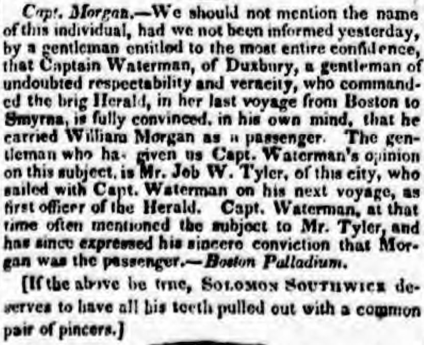 Capt. Morgan — We should not mention the name of this individual, had we not been informed yesterday, by a gentleman entitled to be the most entire confidence that Captain Waterman, of Duxbury, a gentleman of undoubted respectability and veracity, who commanded the brig Herald, in her last voyage from Boston to Myrna, is fully convinced, in his own mind, that he carried William Morgan as a passenger. The gentlemen who has given us Capt. Waterman's opinion on this subject in Mr. Job W. Tyler of this city who sailed with Capt. Waterman on his next voyage, as first officer of the Herald. Capt. Waterman, at that time often mentioned the subject to Mr. Tyler, and has since expressed his sincere conviction that Morgan was the passenger. — Boston Palladium.

[If the above be true, SOLOMON SOUTHWICK deserves to have all his teeth pulled out with a common pair of pincers.]