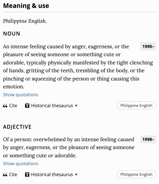 Meaning & use. Philippine English. noun. An intense feeling caused by anger, eagerness, or the pleasure of seeing someone or something cute or adorable, typically physically manifested by the tight clenching of hands, gritting of the teeth, trembling of the body, or the pinching or squeezing of the person or thing causing this emotion. adjective. Of a person: overwhelmed by an intense feeling caused by anger, eagerness, or the pleasure of seeing someone or something cute or adorable.