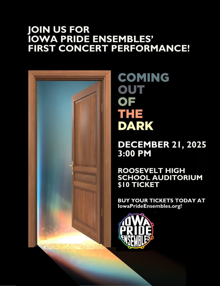 JOIN US FOR IOWA PRIDE ENSEMBLES'
FIRST CONCERT PERFORMANCE!

Coming Out of the Dark
December 21, 2025
3:00 PM
Roosevelt High School Auditorium
$10 Ticket

Buy your tickets today at IowaPrideEnsembles.org!
