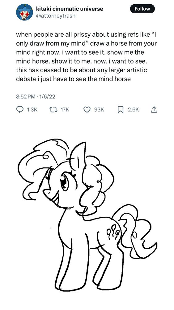 A screenshot of a post from @ attorneytrash that reads "when people are all prissy about using refs like 'i only draw from my mind' draw a horse from your mind right now. i want to see it. show me the mind horse. show it to me. now. i want to see. this has ceased to be about any larger artistic debate i just have to see the mind horse." Underneath the screenshot is a drawing of Pinkie Pie. 