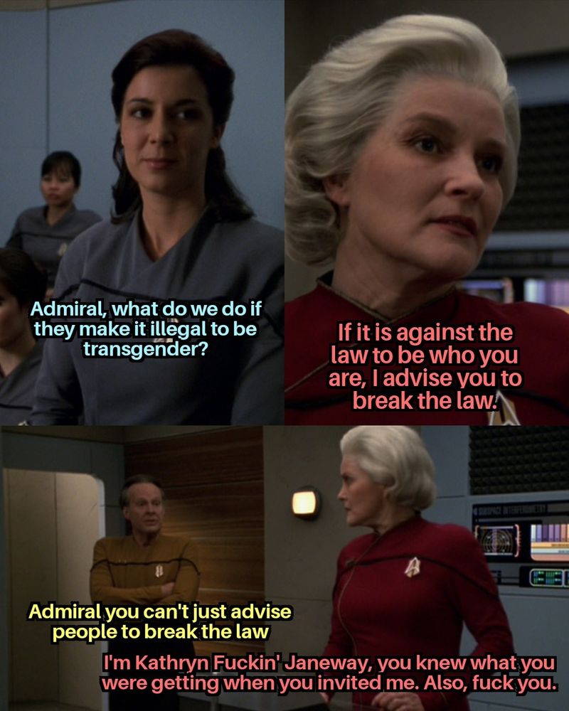 at Starfleet Academy a cadet stands up and asks admiral, what do we do if they make it illegal to be transgender? 
Admiral Janeway response if it is against the law to be who you are, I advise you to break the law. 
Commander Barkley tells her Admiral you can't just advise people to break the law 
he Admiral replies I'm Katherine Fuckin' Janeway, you knew what you were getting when you invited me. also, fuck you.