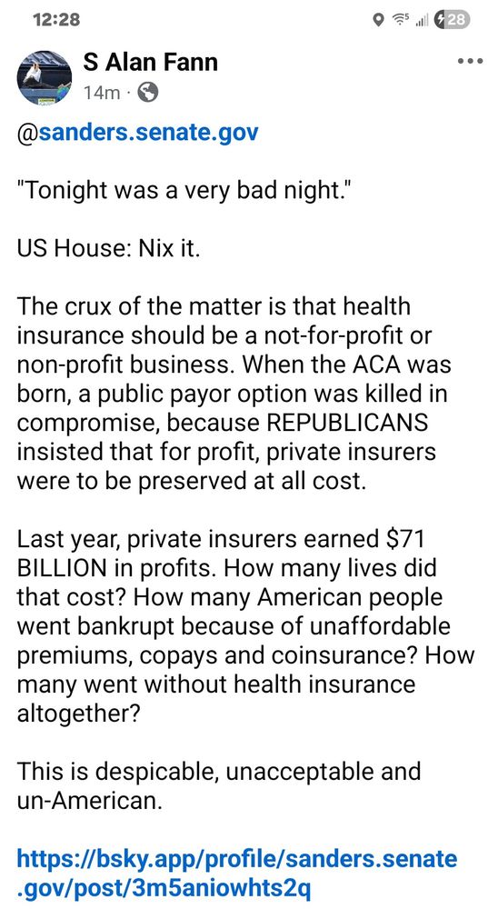 @sanders.senate.gov

"Tonight was a very bad night."

US House: Nix it.

The crux of the matter is that health insurance should be a not-for-profit or non-profit business. When the ACA was born, a public payor option was killed in compromise, because REPUBLICANS insisted that for profit, private insurers were to be preserved at all cost.

Last year, private insurers earned $71 BILLION in profits. How many lives did that cost? How many American people went bankrupt because of unaffordable premiums, copays and coinsurance? How many went without health insurance altogether? 

This is despicable, unacceptable and un-American. 

https://bsky.app/profile/sanders.senate.gov/post/3m5aniowhts2q