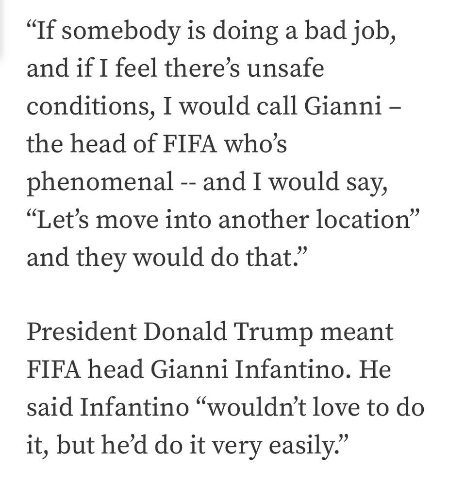 Screenshot text:

“If somebody is doing a bad job, and if I feel there’s unsafe conditions, I would call Gianni – the head of FIFA who’s phenomenal -- and I would say, “Let’s move into another location” and they would do that.”

President Donald Trump meant FIFA head Gianni Infantino. He said Infantino “wouldn’t love to do it, but he’d do it very easily.”