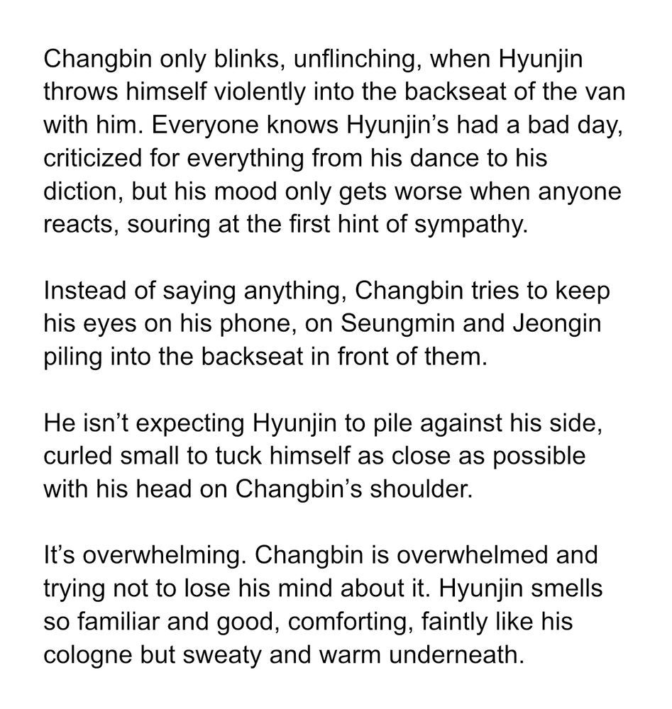 Changbin only blinks, unflinching, when Hyunjin throws himself violently into the backseat of the van with him. Everyone knows Hyunjin’s had a bad day, criticized for everything from his dance to his diction, but his mood only gets worse when anyone reacts, souring at the first hint of sympathy.

Instead of saying anything, Changbin tries to keep his eyes on his phone, on Seungmin and Jeongin piling into the backseat in front of them.

He isn’t expecting Hyunjin to pile against his side, curled small to tuck himself as close as possible with his head on Changbin’s shoulder.

It’s overwhelming. Changbin is overwhelmed and trying not to lose his mind about it. Hyunjin smells so familiar and good, comforting, faintly like his cologne but sweaty and warm underneath.