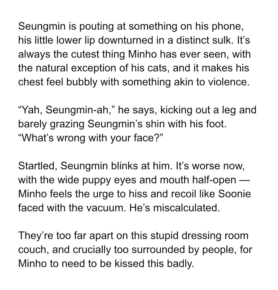 Seungmin is pouting at something on his phone, his little lower lip downturned in a distinct sulk. It’s always the cutest thing Minho has ever seen, with the natural exception of his cats, and it makes his chest feel bubbly with something akin to violence. 

“Yah, Seungmin-ah,” he says, kicking out a leg and barely grazing Seungmin’s shin with his foot. “What’s wrong with your face?”

Startled, Seungmin blinks at him. It’s worse now, with the wide puppy eyes and mouth half-open — Minho feels the urge to hiss and recoil like Soonie faced with the vacuum. He’s miscalculated.

They’re too far apart on this stupid dressing room couch, and crucially too surrounded by people, for Minho to need to be kissed this badly.
