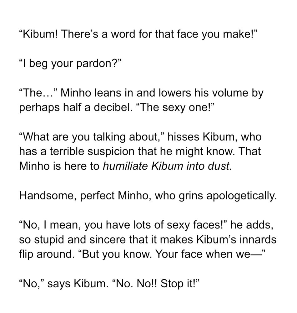 “Kibum! There’s a word for that face you make!”

“I beg your pardon?”

“The…” Minho leans in and lowers his volume by perhaps half a decibel. “The sexy one!”

“What are you talking about,” hisses Kibum, who has a terrible suspicion that he might know. That Minho is here to humiliate Kibum into dust.

Handsome, perfect Minho, who grins apologetically.

“No, I mean, you have lots of sexy faces!” he adds, so stupid and sincere that it makes Kibum’s innards flip around. “But you know. Your face when we—”

“No,” says Kibum. “No. No!! Stop it!”