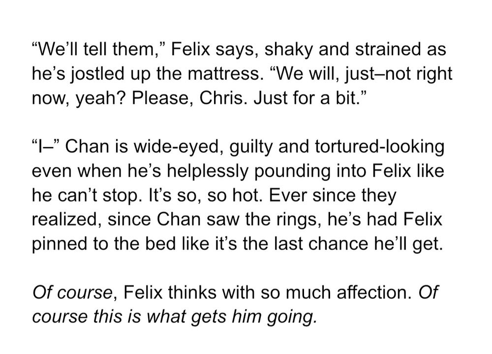 “We’ll tell them,” Felix says, shaky and strained as he’s jostled up the mattress. “We will, just–not right now, yeah? Please, Chris. Just for a bit.”

“I–” Chan is wide-eyed, guilty and tortured-looking even when he’s helplessly pounding into Felix like he can’t stop. It’s so, so hot. Ever since they realized, since Chan saw the rings, he’s had Felix pinned to the bed like it’s the last chance he’ll get.

Of course, Felix thinks with so much affection. Of course this is what gets him going.
