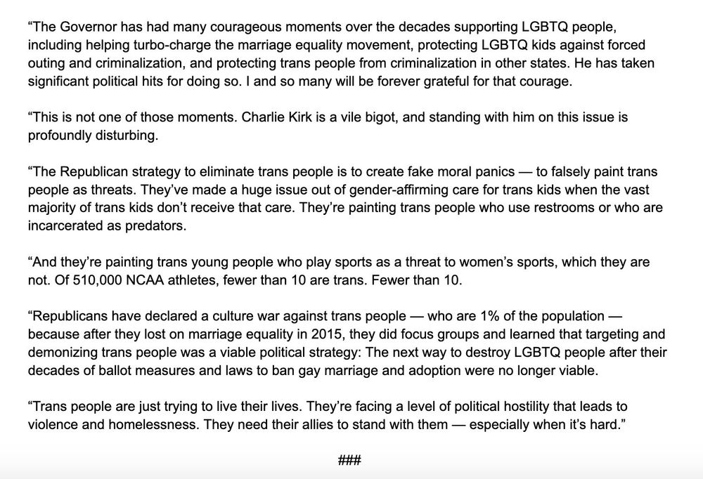 "The Governor has had many courageous moments over the decades supporting LGBTQ people, including helping turbo-charge the marriage equality movement, protecting LGBTQ kids against forced outing and criminalization, and protecting trans people from criminalization in other states. He has taken significant political hits for doing so. I and so many will be forever grateful for that courage.
"This is not one of those moments. Charlie Kirk is a vile bigot, and standing with him on this issue is profoundly disturbing.
"The Republican strategy to eliminate trans people is to create fake moral panics — to falsely paint trans people as threats. They've made a huge issue out of gender-affirming care for trans kids when the vast majority of trans kids don't receive that care. They're painting trans people who use restrooms or who are incarcerated as predators.
"And they're painting trans young people who play sports as a threat to women's sports, which they are not. Of 510,000 NCAA athletes, fewer than 10 are trans. Fewer than 10.
"Republicans have declared a culture war against trans people - who are 1% of the population - because after they lost on marriage equality in 2015, they did focus groups and learned that targeting and demonizing trans people was a viable political strategy: The next way to destroy LGBTQ people after their decades of ballot measures and laws to ban gay marriage and adoption were no longer viable.
"Trans people are just trying to live their lives. They're facing a level of political hostility that leads to violence and homelessness. They need their allies to stand with them — especially when it's hard."
###
