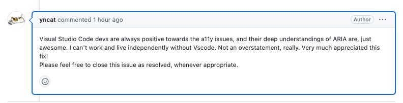A GitHub comment that says “Visual Studio Code devs are always positive towards the a11y issues, and their deep understandings of ARIA are, just awesome. I can't work and live independently without Vscode. Not an overstatement, really. Very much appreciated this fix!
Please feel free to close this issue as resolved, whenever appropriate.”