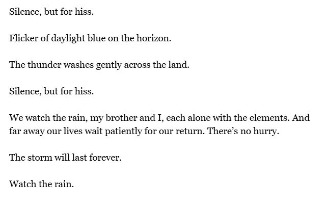 Silence, but for hiss.

Flicker of daylight blue on the horizon.

The thunder washes gently across the land.

Silence, but for hiss.

We watch the rain, my brother and I, each alone with the elements. And far away our lives wait patiently for our return. There’s no hurry.

The storm will last forever.

Watch the rain.