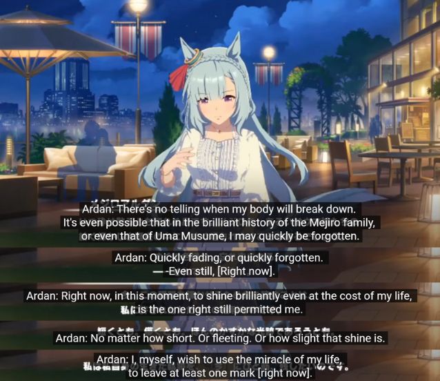 Mejiro Ardan: "There's no telling when my body will break down. It's even possible that in the brilliant history of the Mejiro family, or even that of Uma Musume, I may quickly be forgotten. Quickly fading, or quickly forgotten. Even still, [right now]. Right now, on this moment, to shine brilliantly even at the cost of my life, is the one right still permitted me. No matter how short. Or fleeting. Or how slight that shine is. I, myself, wish to use the miracle of my life to leave at least one mark [right now]."