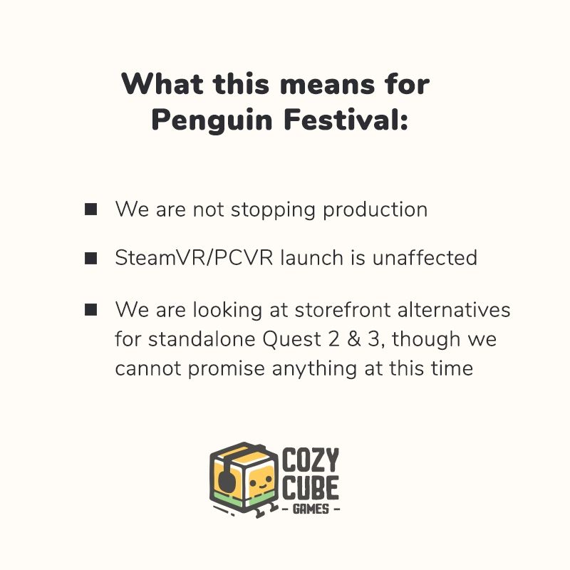What this means for Penguin Festival:

We are not stopping production.

SteamVR/PCVR launch is unaffected.

We are looking at storefront alternatives for standalone Quest 2 & 3, though we cannot promise anything at this time.

[Cozy Cube Games logo]
