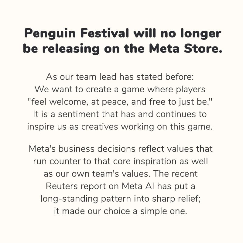 Penguin Festival will no longer be releasing on the Meta Store.

As our team lead has stated before:

We want to create a game where players "feel welcome, at peace, and free to just be." It is a sentiment that has and continues to inspire us as creatives working on this game.

Meta's business decisions reflect values that run counter to that core inspiration as well as our own team's values. The recent Reuters report on Meta Al has put a long-standing pattern into sharp relief; it made our choice a simple one.