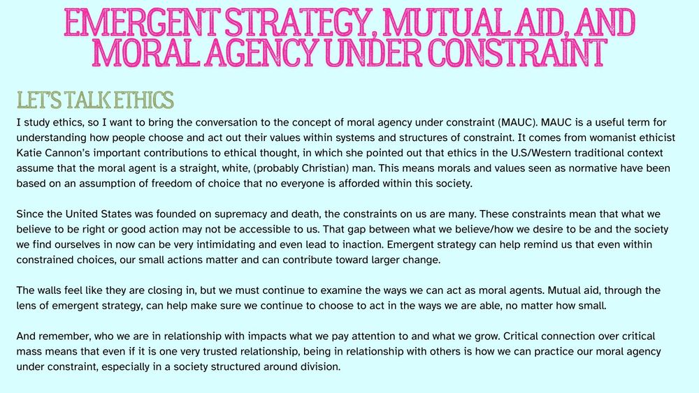 Emergent Strategy, Mutual Aid, and Moral agency under constraint
LEt’s Talk Ethics
I study ethics, so I want to bring the conversation to the concept of moral agency under constraint (MAUC). MAUC is a useful term for understanding how people choose and act out their values within systems and structures of constraint. It comes from womanist ethicist Katie Cannon’s important contributions to ethical thought, in which she pointed out that ethics in the U.S/Western traditional context assume that the moral agent is a straight, white, (probably Christian) man. This means morals and values seen as normative have been based on an assumption of freedom of choice that no everyone is afforded within this society. 

Since the United States was founded on supremacy and death, the constraints on us are many. These constraints mean that what we believe to be right or good action may not be accessible to us. That gap between what we believe/how we desire to be and the society we find ourselves in now can be very intimidating and even lead to inaction. Emergent strategy can help remind us that even within constrained choices, our small actions matter and can contribute toward larger change. 

The walls feel like they are closing in, but we must continue to examine the ways we can act as moral agents. Mutual aid, through the lens of emergent strategy, can help make sure we continue to choose to act in the ways we are able, no matter how small. 

And remember, who we are in relationship with impacts what we pay attention to and what we grow. Critical connection over critical mass means that even if it is one very trusted relationship, being in relationship with others is how we can practice our moral agency under constraint, especially in a society structured around division.