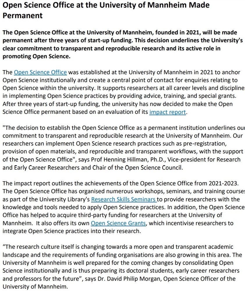 Press Release
Office of Communications
Phone: +49 621 181-1016
pressestelle@uni-mannheim.de
www.uni-mannheim.de
Open Science Office at the University of Mannheim Made
Permanent
The Open Science Office at the University of Mannheim, founded in 2021, will be made
permanent after three years of start-up funding. This decision underlines the University's
clear commitment to transparent and reproducible research and its active role in
promoting Open Science.
The Open Science Office was established at the University of Mannheim in 2021 to anchor
Open Science institutionally and create a central point of contact for enquiries relating to
Open Science within the university. It supports researchers at all career levels and disciplines
in implementing Open Science practices by providing advice, training, and special grants.
After three years of start-up funding, the university has now decided to make the Open
Science Office permanent based on an evaluation of its impact report.
"The decision to