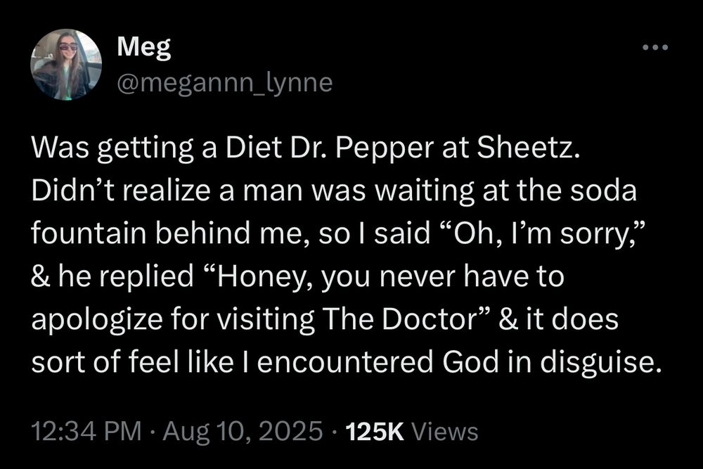 Tweet from today that says:

Was getting a Diet Dr. Pepper at Sheetz.
Didn't realize a man was waiting at the soda fountain behind me, so I said "Oh, I'm sorry," & he replied "Honey, you never have to apologize for visiting The Doctor" & it does sort of feel like I encountered God in disguise.