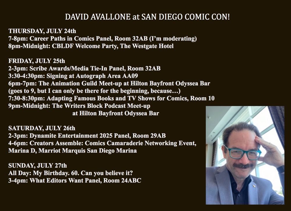 DAVID AVALLONE at SAN DIEGO COMIC CON!


THURSDAY, JULY 24th

7-8pm: Career Paths in Comics Panel, Room 32AB (I’m moderating)

8pm-Midnight: CBLDF Welcome Party, The Westgate Hotel



FRIDAY, JULY 25th

2-3pm: Scribe Awards/Media Tie-In Panel, Room 32AB

3:30-4:30pm: Signing at Autograph Area AA09

6pm-7pm: The Animation Guild Meet-up at Hilton Bayfront Odyssea Bar

(goes to 9, but I can only be there for the beginning, because…)

7:30-8:30pm: Adapting Famous Books and TV Shows for Comics, Room 10

9pm-Midnight: The Writers Block Podcast Meet-up

at Hilton Bayfront Odyssea Bar



SATURDAY, JULY 26th

2-3pm: Dynamite Entertainment 2025 Panel, Room 29AB

4-6pm: Creators Assemble: Comics Camaraderie Networking Event,

Marina D, Marriot Marquis San Diego Marina



SUNDAY, JULY 27th

All Day: My Birthday. 60. Can you believe it?

3-4pm: What Editors Want Panel, Room 24ABC