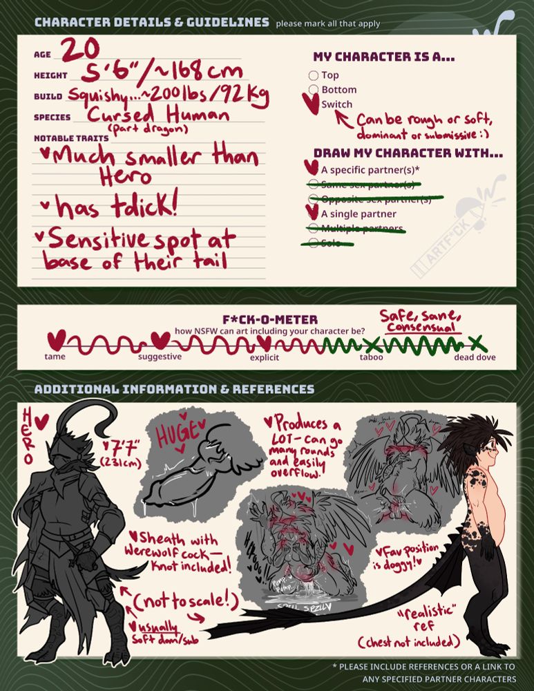 Another sheet detailing Dragon more thoroughly. They are 20 years old, 5 foot 6 inches/168 cm tall, 200 pounds/92 kg, cursed human/part dragon. They are much smaller than Hero, have a tdick, and have a sensitive spot at the base of their tail. Dragon is a switch, can be rough or soft, dominant or submissive. They can only be drawn with their single, specific partner: Hero!

On the Fuck-O-Meter, which details how NSFW art fuck attacks with Dragon can be, Dragon is between explicit and taboo. All attacks with them are meant to be safe, sane, and consensual.

Under additional information, Hero's information is included: He is 7 feet 7 inches/231 cm tall, usually a soft dom/sub, produces a lot of cum and can go many rounds, overflows easily, and his favorite position is doggystyle. He has a werewolf-esque cock with a sheath and knot, noted to be huge.